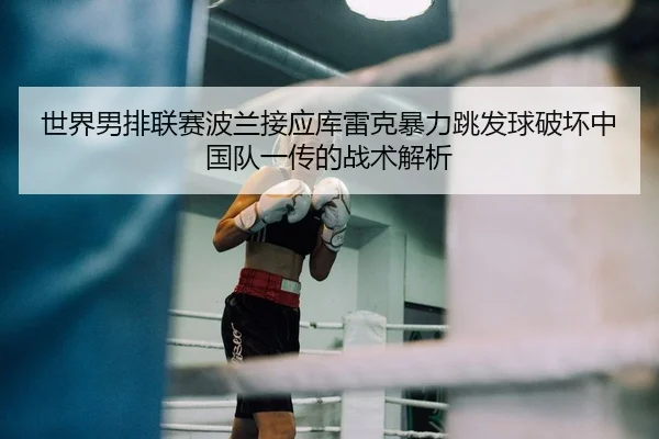 世界男排联赛波兰接应库雷克暴力跳发球破坏中国队一传的战术解析